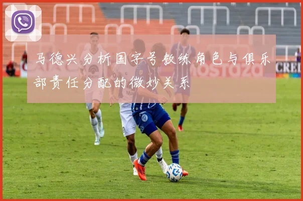 马德兴分析国字号教练角色与俱乐部责任分配的微妙关系