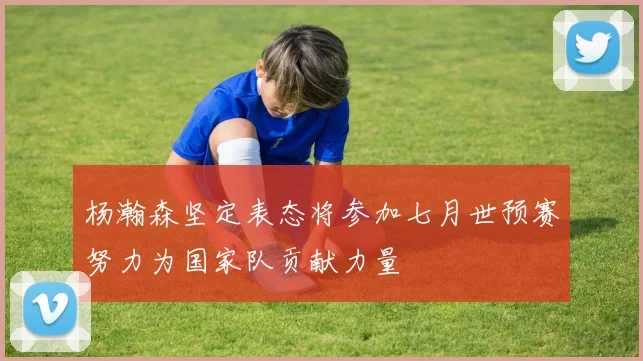 杨瀚森坚定表态将参加七月世预赛努力为国家队贡献力量