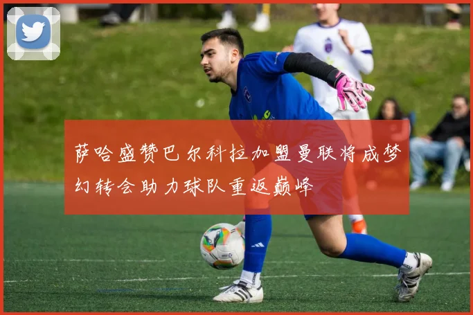 萨哈盛赞巴尔科拉加盟曼联将成梦幻转会助力球队重返巅峰