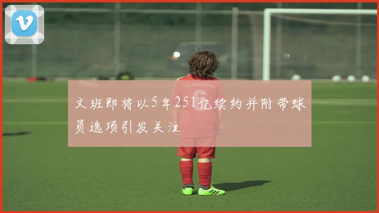 文班即将以5年251亿续约并附带球员选项引发关注