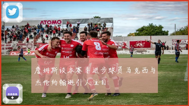 詹姆斯谈本赛季进步球员马克西与杰伦约翰逊引人注目