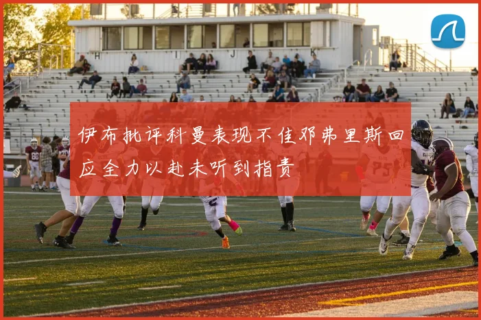 伊布批评科曼表现不佳邓弗里斯回应全力以赴未听到指责