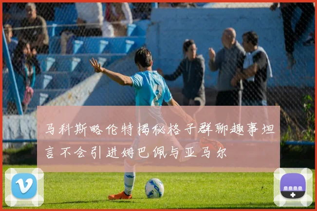 马科斯略伦特揭秘格子群聊趣事坦言不会引进姆巴佩与亚马尔