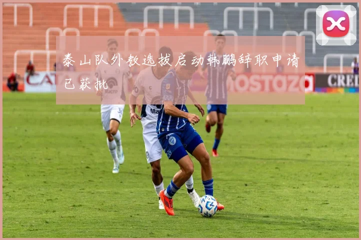 泰山队外教选拔启动韩鹏辞职申请已获批