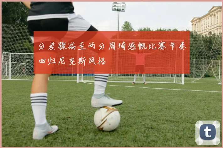 分差骤减至两分周琦感慨比赛节奏回归尼克斯风格