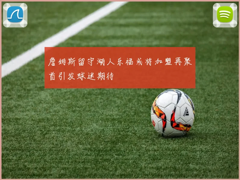 詹姆斯留守湖人乐福或将加盟再聚首引发球迷期待
