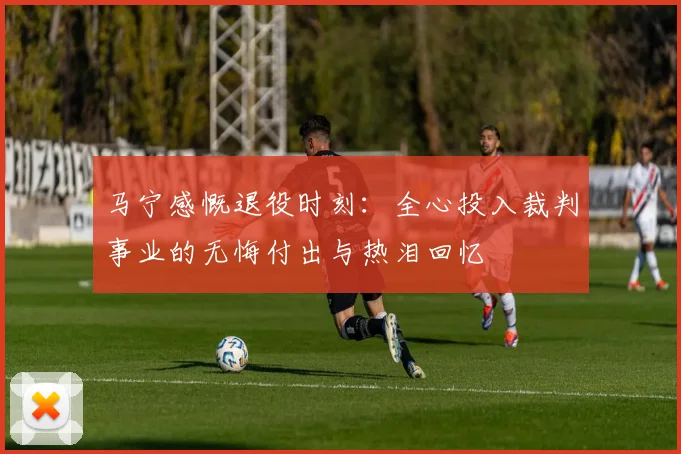 马宁感慨退役时刻：全心投入裁判事业的无悔付出与热泪回忆