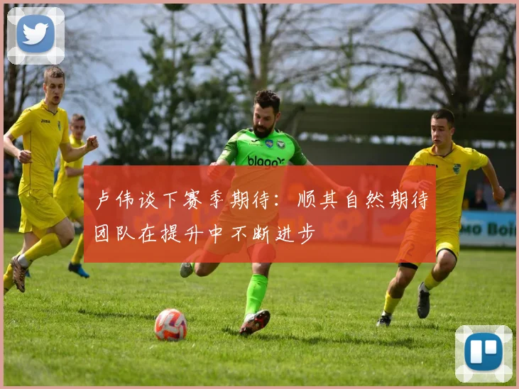 卢伟谈下赛季期待：顺其自然期待团队在提升中不断进步