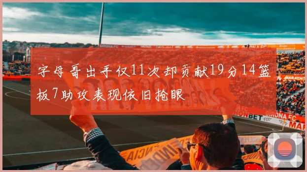 字母哥出手仅11次却贡献19分14篮板7助攻表现依旧抢眼