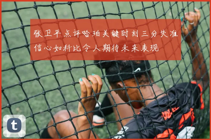 张卫平点评哈珀关键时刻三分失准信心如科比令人期待未来表现