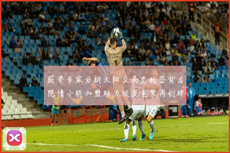 薪资专家分析太阳交易首轮签背后隐情小桥加盟助力校友重聚再创辉煌