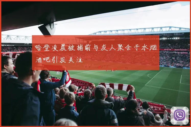 哈登凌晨被捕前与友人聚会于水烟酒吧引发关注