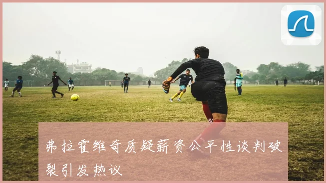 弗拉霍维奇质疑薪资公平性谈判破裂引发热议
