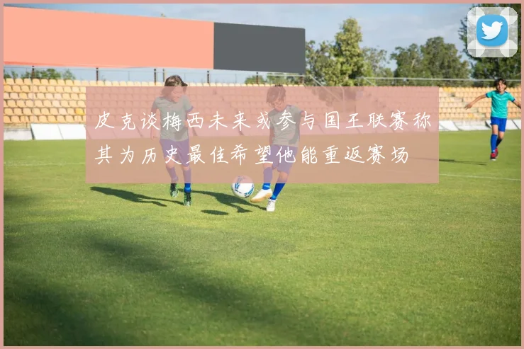 皮克谈梅西未来或参与国王联赛称其为历史最佳希望他能重返赛场