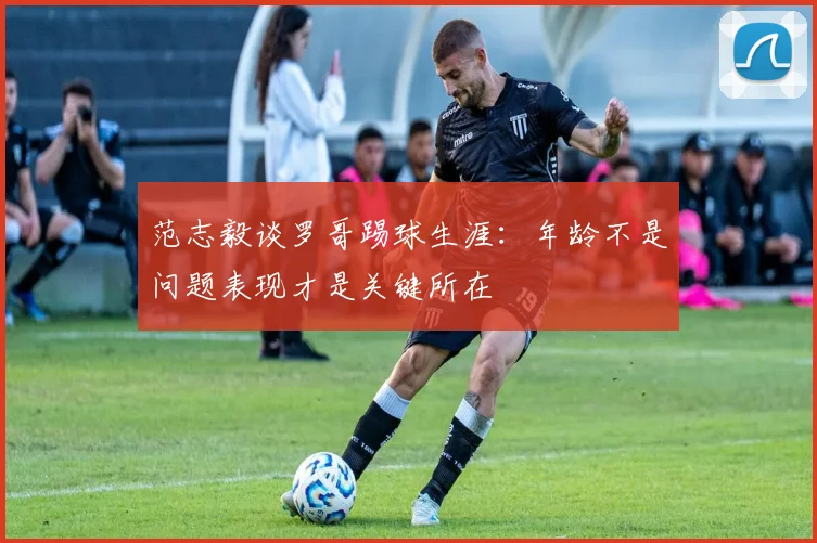 范志毅谈罗哥踢球生涯：年龄不是问题表现才是关键所在