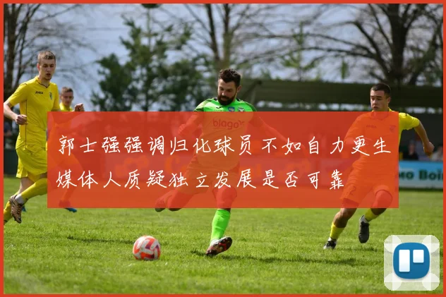 郭士强强调归化球员不如自力更生媒体人质疑独立发展是否可靠