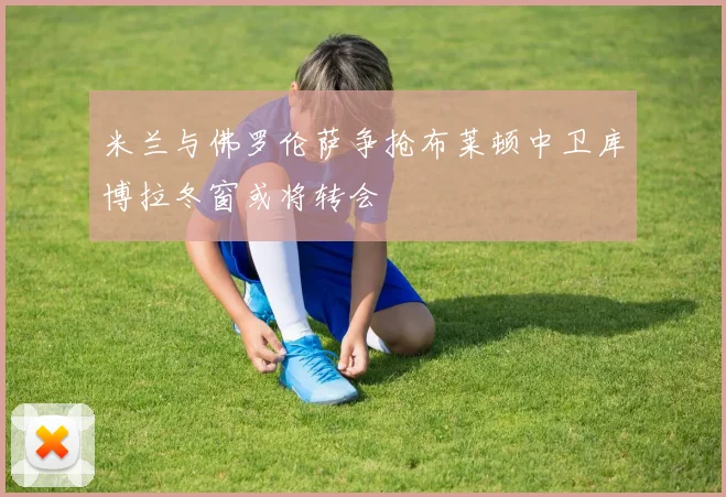米兰与佛罗伦萨争抢布莱顿中卫库博拉冬窗或将转会