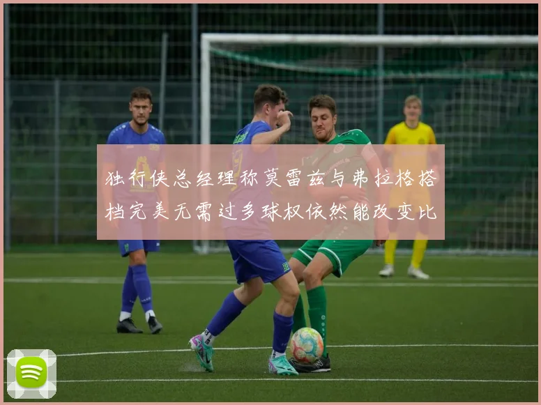 独行侠总经理称莫雷兹与弗拉格搭档完美无需过多球权依然能改变比赛局势