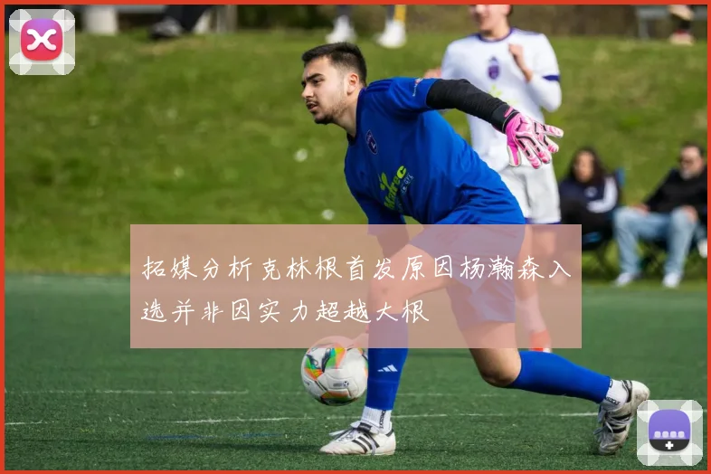 拓媒分析克林根首发原因杨瀚森入选并非因实力超越大根
