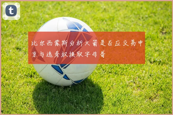 比尔西蒙斯分析火箭是否应交易申京与选秀权换取字母哥