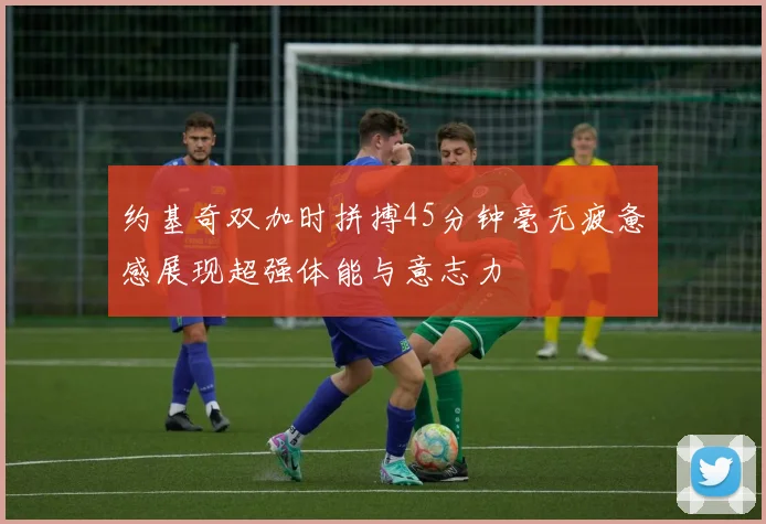 约基奇双加时拼搏45分钟毫无疲惫感展现超强体能与意志力