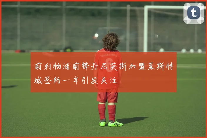 前利物浦前锋丹尼英斯加盟莱斯特城签约一年引发关注