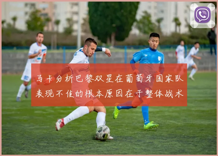 马卡分析巴黎双星在葡萄牙国家队表现不佳的根本原因在于整体战术体系问题