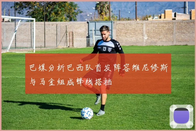 巴媒分析巴西队首发阵容维尼修斯与马金组成锋线搭档