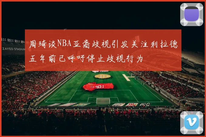 周琦谈NBA亚裔歧视引发关注利拉德五年前已呼吁停止歧视行为