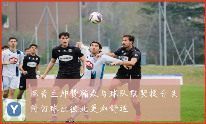 混音主帅赞瀚森与球队默契提升共同打球让彼此更加舒适